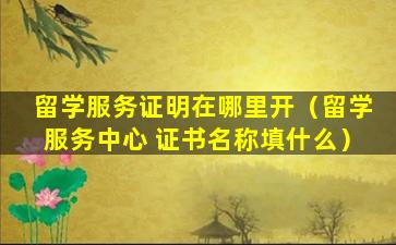 留学服务证明在哪里开（留学服务中心 证书名称填什么）
